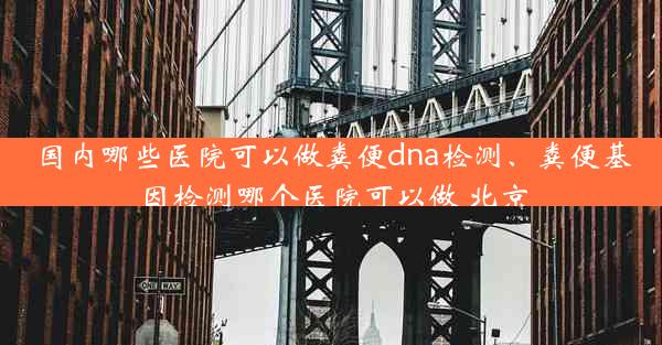 国内哪些医院可以做粪便dna检测、粪便基因检测哪个医院可以做 北京