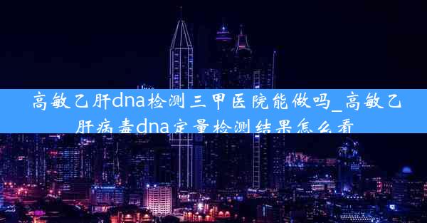 高敏乙肝dna检测三甲医院能做吗_高敏乙肝病毒dna定量检测结果怎么看