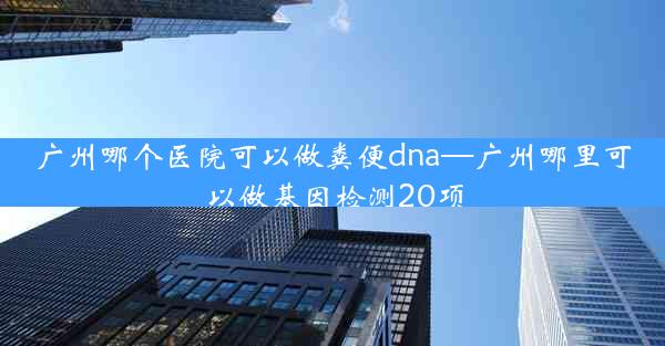 广州哪个医院可以做粪便dna—广州哪里可以做基因检测20项