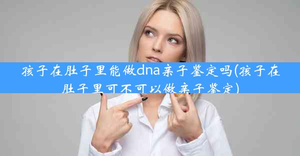 孩子在肚子里能做dna亲子鉴定吗(孩子在肚子里可不可以做亲子鉴定)