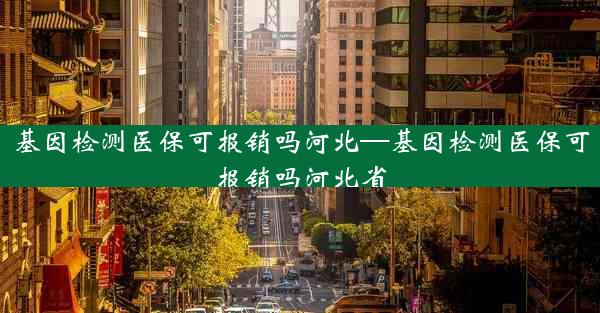 基因检测医保可报销吗河北—基因检测医保可报销吗河北省