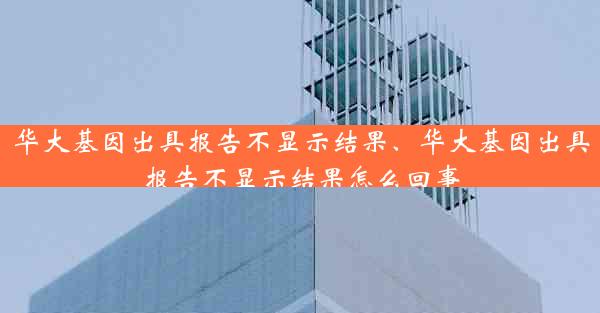 华大基因出具报告不显示结果、华大基因出具报告不显示结果怎么回事