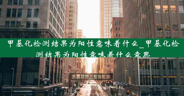 甲基化检测结果为阳性意味着什么_甲基化检测结果为阳性意味着什么意思