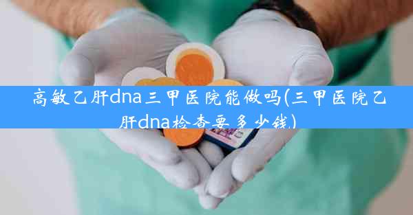 高敏乙肝dna三甲医院能做吗(三甲医院乙肝dna检查要多少钱)