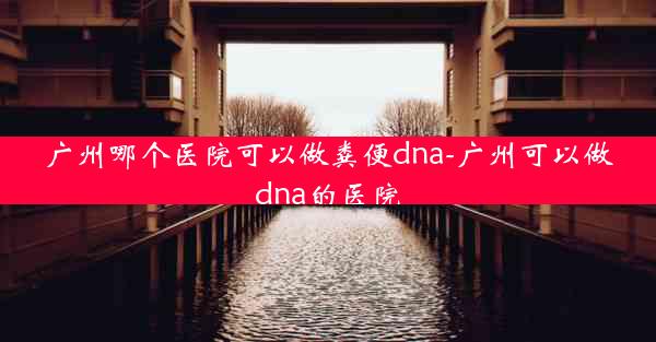 广州哪个医院可以做粪便dna-广州可以做dna的医院