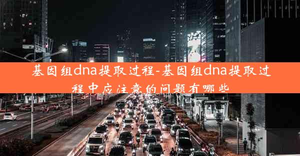 基因组dna提取过程-基因组dna提取过程中应注意的问题有哪些