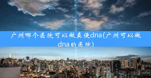 广州哪个医院可以做粪便dna(广州可以做dna的医院)