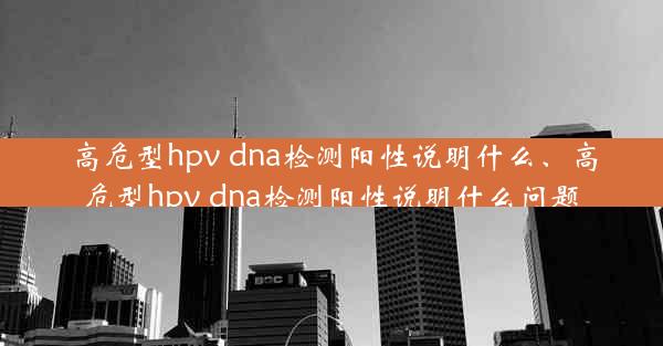 高危型hpv dna检测阳性说明什么、高危型hpv dna检测阳性说明什么问题