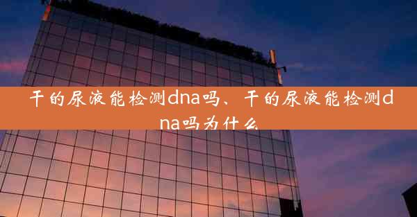 干的尿液能检测dna吗、干的尿液能检测dna吗为什么