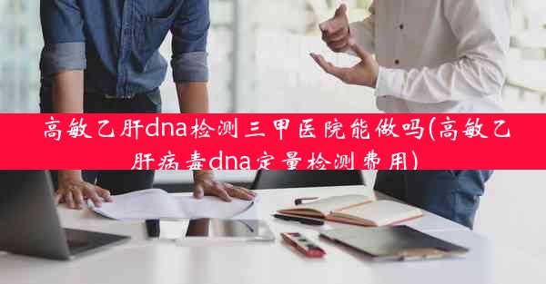 高敏乙肝dna检测三甲医院能做吗(高敏乙肝病毒dna定量检测费用)