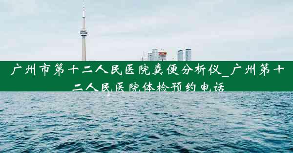 广州市第十二人民医院粪便分析仪_广州第十二人民医院体检预约电话