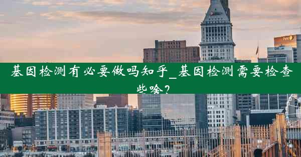 基因检测有必要做吗知乎_基因检测需要检查些啥？