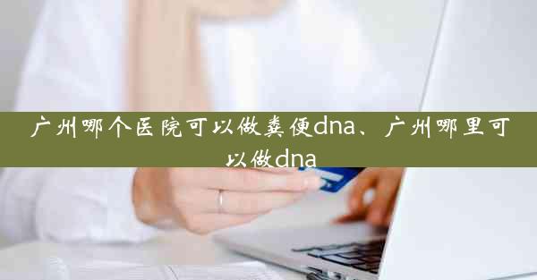 广州哪个医院可以做粪便dna、广州哪里可以做dna