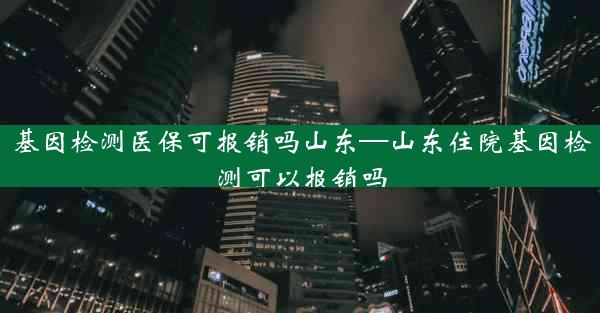 基因检测医保可报销吗山东—山东住院基因检测可以报销吗