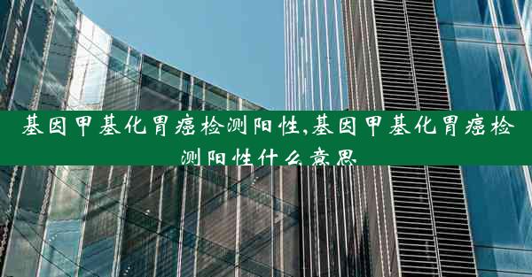 基因甲基化胃癌检测阳性,基因甲基化胃癌检测阳性什么意思