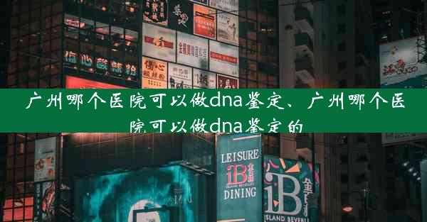 广州哪个医院可以做dna鉴定、广州哪个医院可以做dna鉴定的