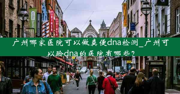 广州哪家医院可以做粪便dna检测_广州可以验dna的医院有哪些？